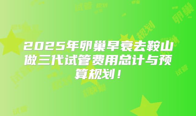 2025年卵巢早衰去鞍山做三代试管费用总计与预算规划！