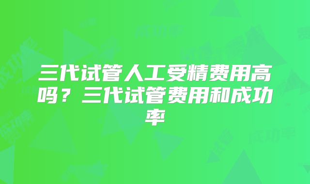三代试管人工受精费用高吗？三代试管费用和成功率