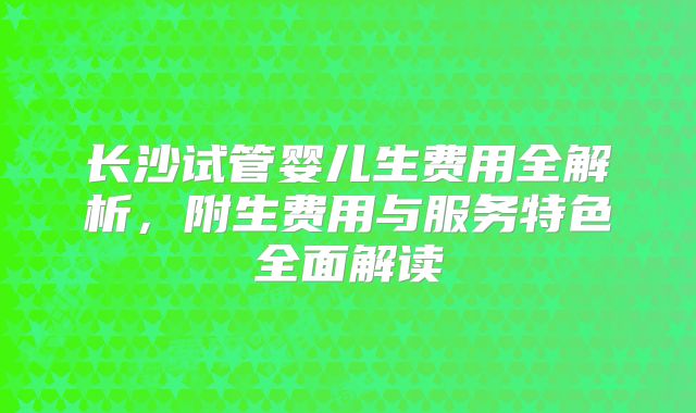长沙试管婴儿生费用全解析,附生费用与服务特色全面解读