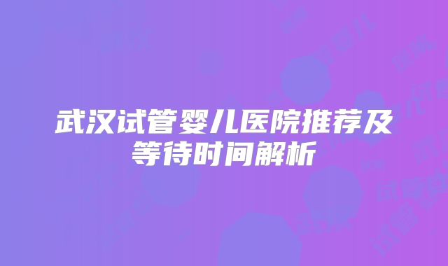 武汉试管婴儿医院推荐及等待时间解析