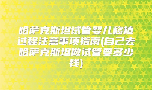 哈萨克斯坦试管婴儿移植过程注意事项指南(自己去哈萨克斯坦做试管要多少钱)