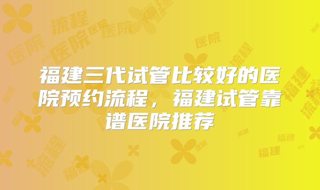 福建三代试管比较好的医院预约流程，福建试管靠谱医院推荐