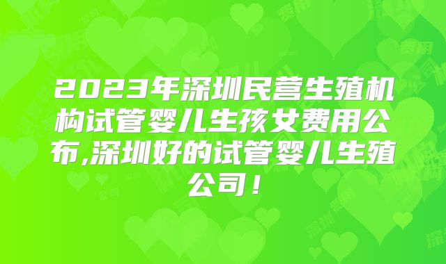 2023年深圳民营生殖机构试管婴儿生孩女费用公布,深圳好的试管婴儿生殖公司!