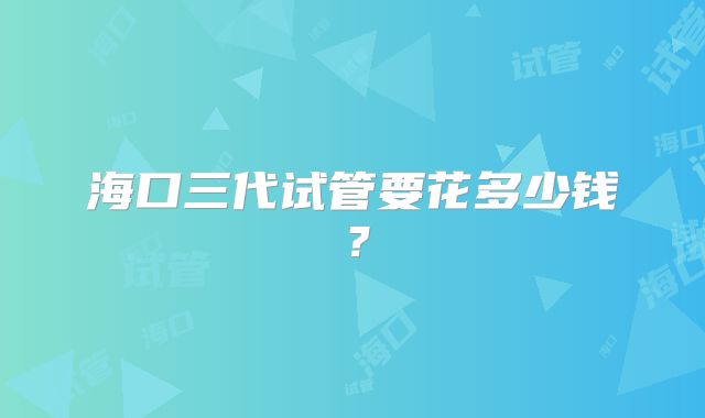 海口三代试管要花多少钱?