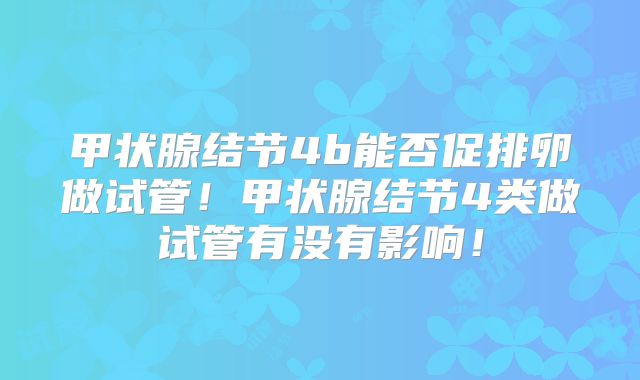 甲状腺结节4b能否促排卵做试管！甲状腺结节4类做试管有没有影响！