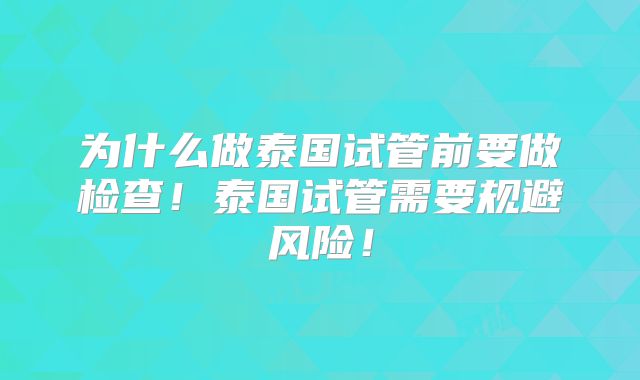 为什么做泰国试管前要做检查！泰国试管需要规避风险！
