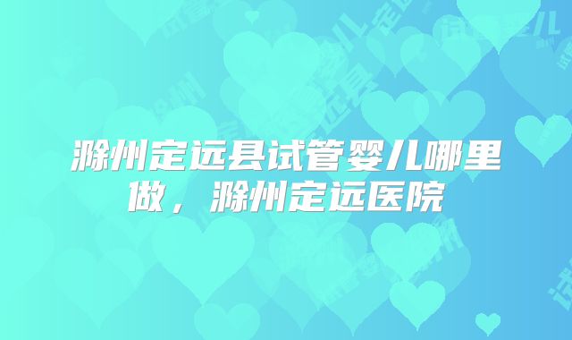 滁州定远县试管婴儿哪里做，滁州定远医院