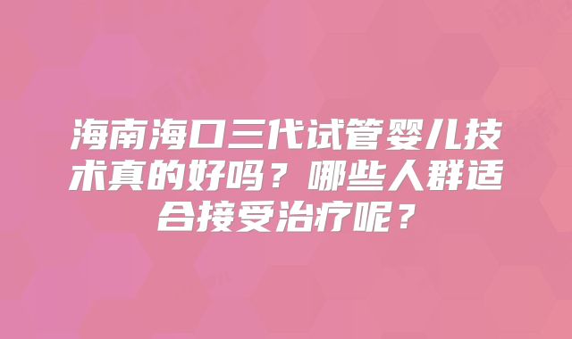 海南海口三代试管婴儿技术真的好吗？哪些人群适合接受治疗呢？