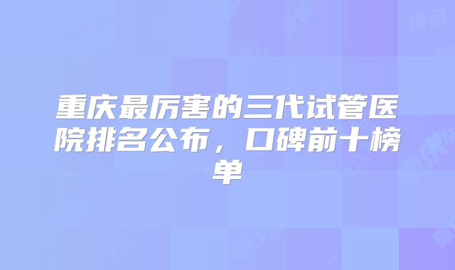 重庆最厉害的三代试管医院排名公布,口碑前十榜单
