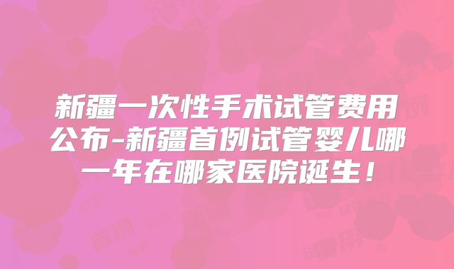 新疆一次性手术试管费用公布-新疆首例试管婴儿哪一年在哪家医院诞生!