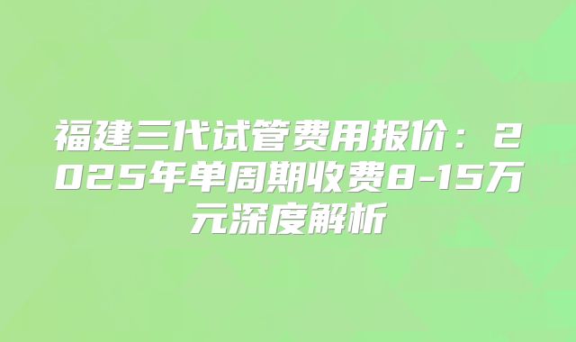 福建三代试管费用报价:2025年单周期收费8-15万元深度解析