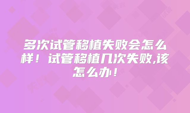 多次试管移植失败会怎么样!试管移植几次失败,该怎么办!