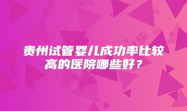 贵州试管婴儿成功率比较高的医院哪些好?