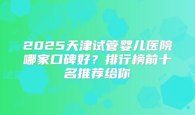 2025天津试管婴儿医院哪家口碑好？排行榜前十名推荐给你