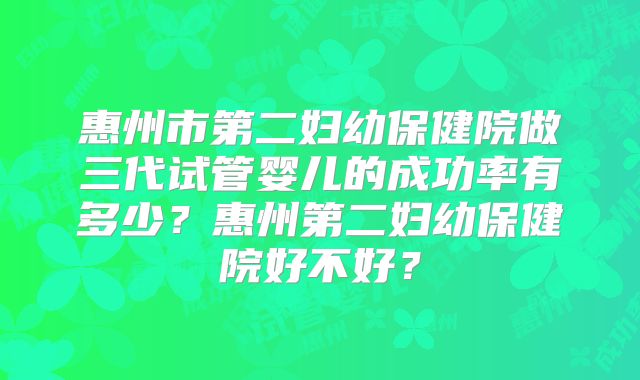 惠州市第二妇幼保健院做三代试管婴儿的成功率有多少？惠州第二妇幼保健院好不好？