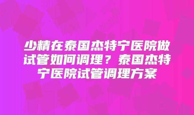 少精在泰国杰特宁医院做试管如何调理？泰国杰特宁医院试管调理方案