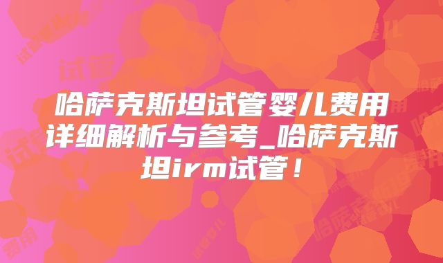 哈萨克斯坦试管婴儿费用详细解析与参考_哈萨克斯坦irm试管！