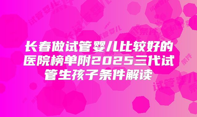 长春做试管婴儿比较好的医院榜单附2025三代试管生孩子条件解读