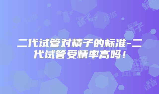 二代试管对精子的标准-二代试管受精率高吗！