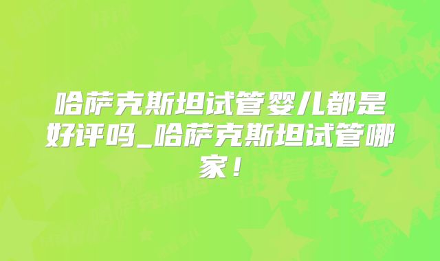 哈萨克斯坦试管婴儿都是好评吗_哈萨克斯坦试管哪家！