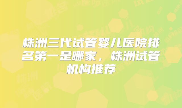株洲三代试管婴儿医院排名第一是哪家，株洲试管机构推荐
