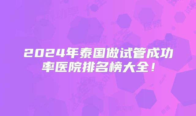 2024年泰国做试管成功率医院排名榜大全!