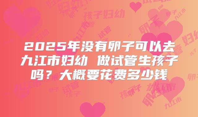 2025年没有卵子可以去九江市妇幼 做试管生孩子吗？大概要花费多少钱
