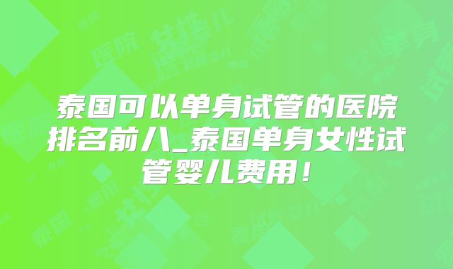 泰国可以单身试管的医院排名前八_泰国单身女性试管婴儿费用！