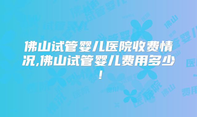佛山试管婴儿医院收费情况,佛山试管婴儿费用多少!