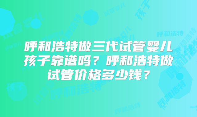 呼和浩特做三代试管婴儿孩子靠谱吗?呼和浩特做试管价格多少钱?