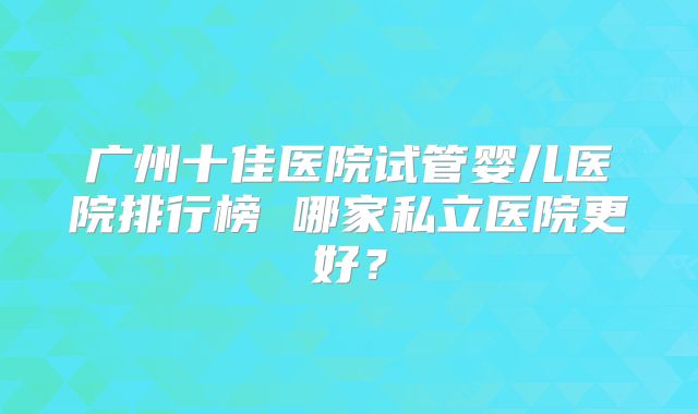 广州十佳医院试管婴儿医院排行榜 哪家私立医院更好？