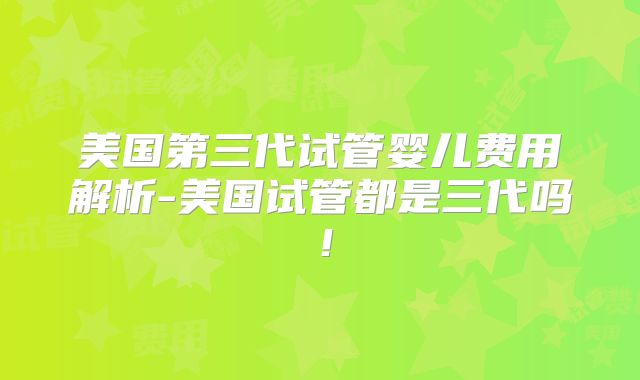 美国第三代试管婴儿费用解析-美国试管都是三代吗！