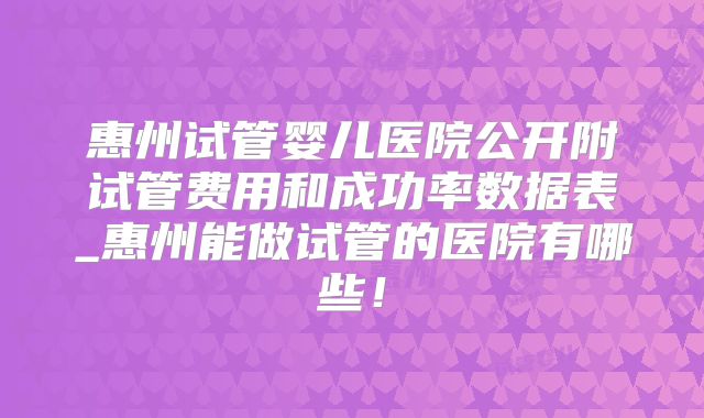 惠州试管婴儿医院公开附试管费用和成功率数据表_惠州能做试管的医院有哪些！