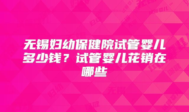 无锡妇幼保健院试管婴儿多少钱？试管婴儿花销在哪些