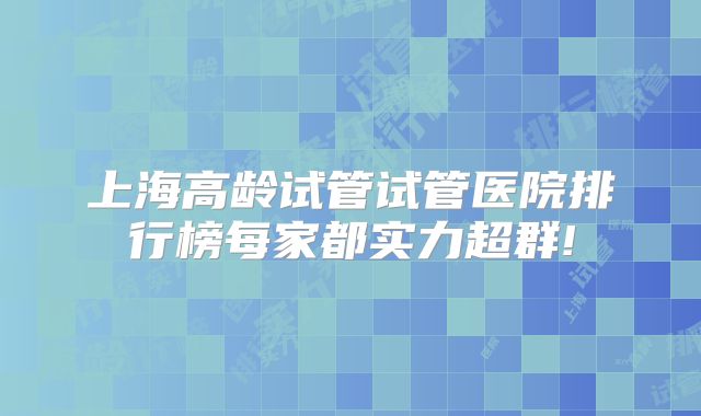 上海高龄试管试管医院排行榜每家都实力超群!