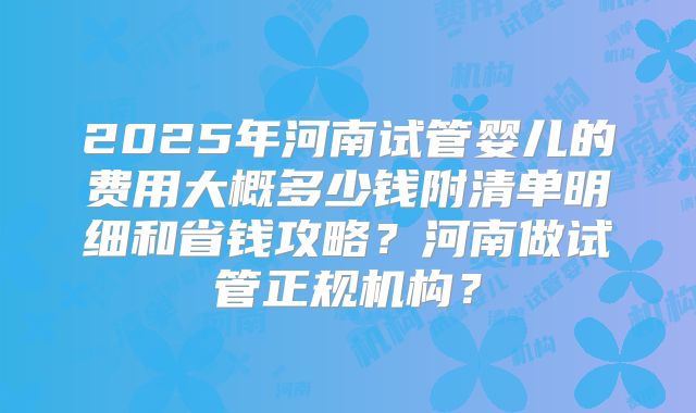 2025年河南试管婴儿的费用大概多少钱附清单明细和省钱攻略?河南做试管正规机构?