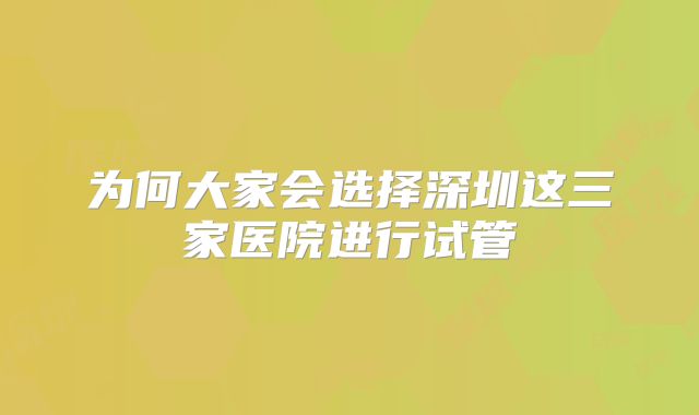 为何大家会选择深圳这三家医院进行试管