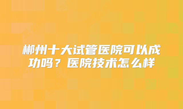 郴州十大试管医院可以成功吗？医院技术怎么样