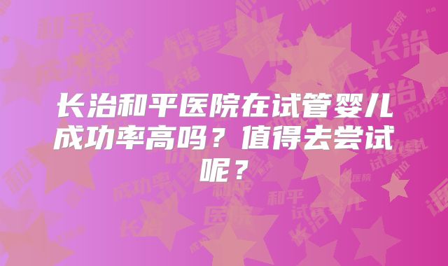 长治和平医院在试管婴儿成功率高吗？值得去尝试呢？