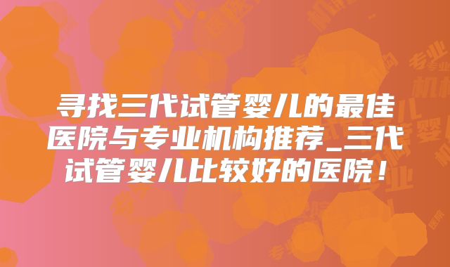 寻找三代试管婴儿的最佳医院与专业机构推荐_三代试管婴儿比较好的医院！