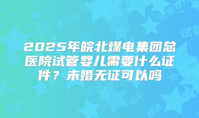 2025年皖北煤电集团总医院试管婴儿需要什么证件？未婚无证可以吗