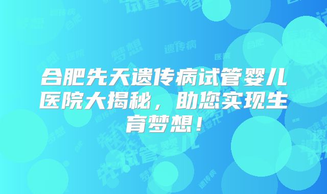 合肥先天遗传病试管婴儿医院大揭秘，助您实现生育梦想！