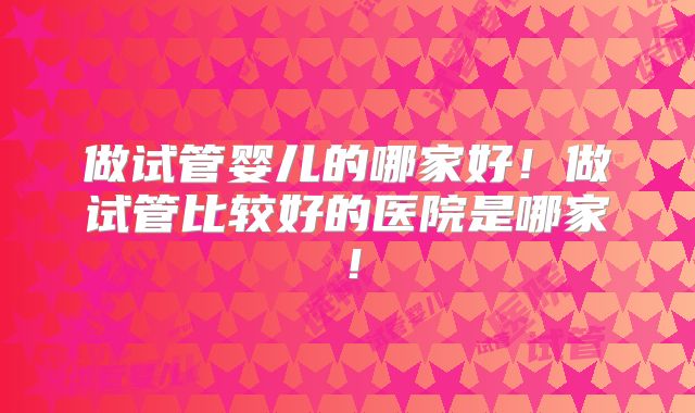 做试管婴儿的哪家好！做试管比较好的医院是哪家！