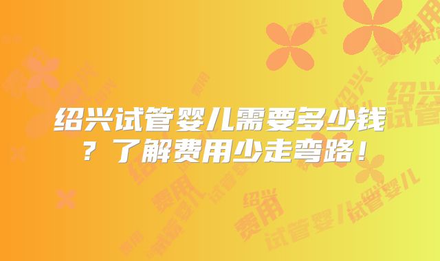 绍兴试管婴儿需要多少钱？了解费用少走弯路！