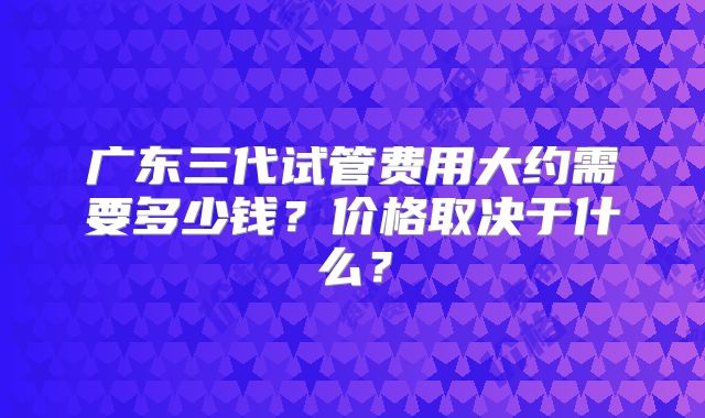 广东三代试管费用大约需要多少钱?价格取决于什么?