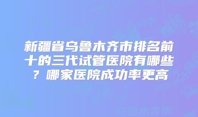 新疆省乌鲁木齐市排名前十的三代试管医院有哪些？哪家医院成功率更高