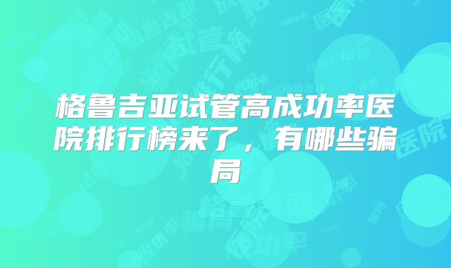 格鲁吉亚试管高成功率医院排行榜来了，有哪些骗局