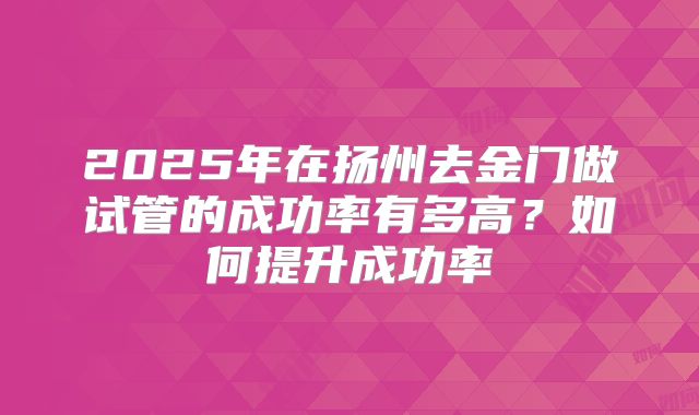 2025年在扬州去金门做试管的成功率有多高？如何提升成功率