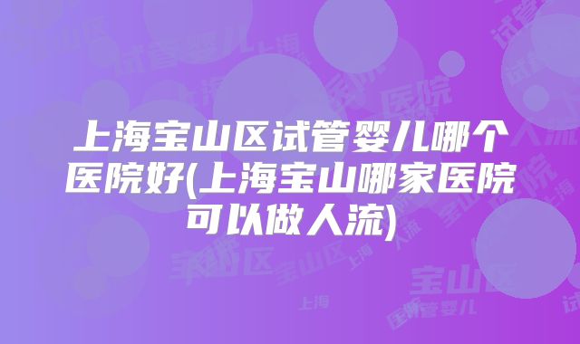 上海宝山区试管婴儿哪个医院好(上海宝山哪家医院可以做人流)