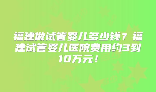 福建做试管婴儿多少钱？福建试管婴儿医院费用约3到10万元！